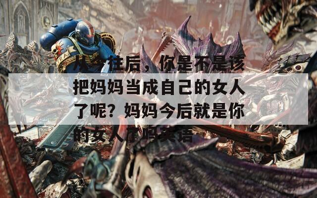 從今往后，你是不是該把媽媽當成自己的女人了呢？媽媽今后就是你的女人了嗎英語