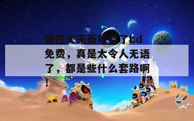 她在丈天面被耍了bd免費(fèi)，真是太令人無(wú)語(yǔ)了，都是些什么套路?。?></p>
<h3>她在丈夫面前被</h3>
<p>她是一位溫柔細(xì)膩的女子，常常在丈夫面前展現(xiàn)出無(wú)盡的關(guān)懷與愛(ài)意。生活中，她善于用貼心的小細(xì)節(jié)傳遞情感，讓每一天都充滿(mǎn)溫暖和幸福。無(wú)論是在家中烹飪美食，還是在戶(hù)外漫步，她總是用微笑與丈夫分享美好時(shí)光。作為伴侶，她無(wú)疑是最堅(jiān)定的支持者，默默給予他無(wú)限的鼓勵(lì)與信心。在她的陪伴下，生活如此甜蜜美好。</p>
<h3>她在丈夫面前被人耍</h3>
<p>在丈夫面前，她被朋友耍了一場(chǎng)精心策劃的惡作劇，令她尷尬不已。面對(duì)突如其來(lái)的玩笑，她盡力保持鎮(zhèn)定，但心中的不安與憤怒難以抑制。經(jīng)過(guò)深思熟慮，她決定表達(dá)自己的真實(shí)感受，用智慧和勇氣捍衛(wèi)自己的尊嚴(yán)，同時(shí)也希望能尋求夫妻之間更深的理解與支持。</p>
<h3>她在丈夫面前被在線播放</h3>
<p>在丈夫面前，她展現(xiàn)了自己溫柔而堅(jiān)韌的一面。盡管生活中充滿(mǎn)挑戰(zhàn)，她始終保持樂(lè)觀和積極的態(tài)度。她的小確幸和內(nèi)心的柔軟，使得家庭生活更加溫馨、和諧。無(wú)論遇到何種困難，她都愿意攜手共抵，展現(xiàn)了深厚的情感和默契的支持。</p>
<h3>她在丈夫面前被搞了</h3>
<p>她在丈夫面前被迫接受了一段尷尬的經(jīng)歷，感受到了無(wú)奈與屈辱。這一事件讓她開(kāi)始反思自身的處境，內(nèi)心深處涌現(xiàn)出對(duì)愛(ài)情與尊重的渴望。在這樣的沖突中，她逐漸意識(shí)到自我價(jià)值的重要性，并開(kāi)始重新塑造自己的生活態(tài)度。</p>
<h3>她在丈夫面前被玩了</h3>
<p>她在丈夫面前遭遇了前所未有的困境，被無(wú)情地玩弄和忽視。這一切不僅讓她感到心碎，也讓她開(kāi)始反思婚姻的本質(zhì)與自我價(jià)值。在這個(gè)情感漩渦中，她逐漸覺(jué)醒，決定不再做被動(dòng)者，而要勇敢追求屬于自己的幸福，重新找回自我。</p>
<h3>她在丈夫面前被耍</h3>
<p>她是一個(gè)聰明獨(dú)立的女性，卻在丈夫面前常常顯得 helpless 當(dāng)感情逐漸淡化，她發(fā)現(xiàn)自己的需要被忽視，內(nèi)心開(kāi)始掙扎。在一次失望中，她意識(shí)到不能再讓自己成為別人玩弄的對(duì)象，決定勇敢地面對(duì)自己的真實(shí)情感，尋找屬于自己的幸福與尊嚴(yán)。</p>
<h3>她在丈夫面前被耍973</h3>
<p>她在丈夫面前陷入一場(chǎng)設(shè)計(jì)好的騙局，始終被蒙蔽，不斷附和他的謊言。每次想要反抗和追尋真相，卻始終被情感束縛，心里滿(mǎn)是無(wú)奈和憤怒。在愛(ài)的錯(cuò)綜復(fù)雜中，她尋求自我，努力掙脫這場(chǎng)陰謀的牢籠。最終，她決定勇敢面對(duì)一切，走出陰影，迎接新的生活。</p>
			
			                              <ul class=
