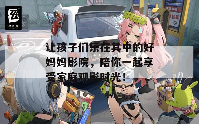 讓孩子們樂(lè)在其中的好媽媽影院，陪你一起享受家庭觀影時(shí)光！
