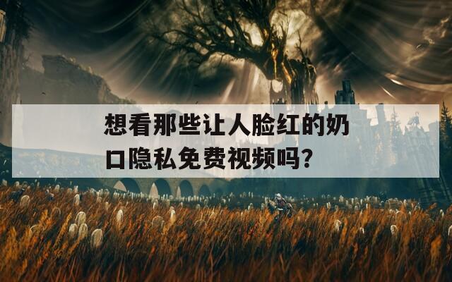 想看那些讓人臉紅的奶口隱私免費視頻嗎？