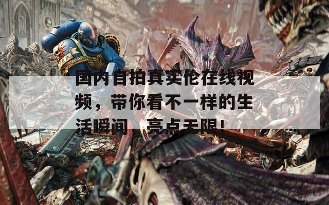 國內(nèi)自拍真實倫在線視頻，帶你看不一樣的生活瞬間，亮點無限！