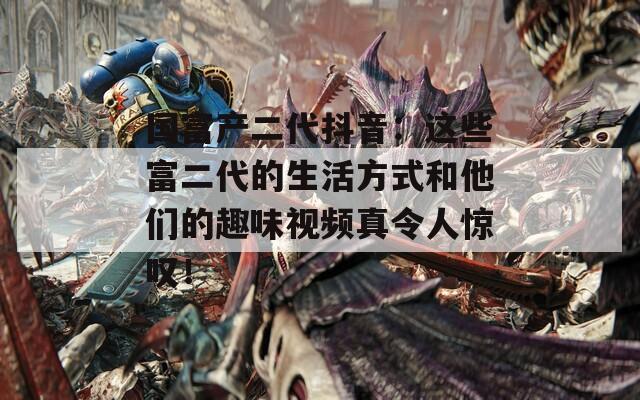 國(guó)富產(chǎn)二代抖音：這些富二代的生活方式和他們的趣味視頻真令人驚嘆！