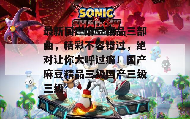 最新國產麻豆精品三部曲，精彩不容錯過，絕對讓你大呼過癮！國產麻豆精品三級國產三級三級