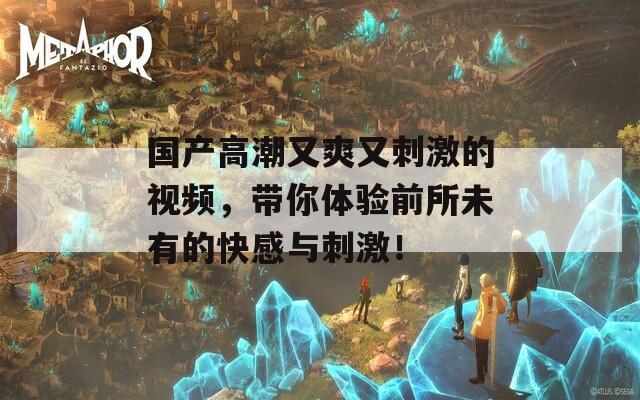 國產(chǎn)高潮又爽又刺激的視頻，帶你體驗前所未有的快感與刺激！