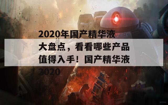 2020年國產(chǎn)精華液大盤點(diǎn)，看看哪些產(chǎn)品值得入手！國產(chǎn)精華液2020