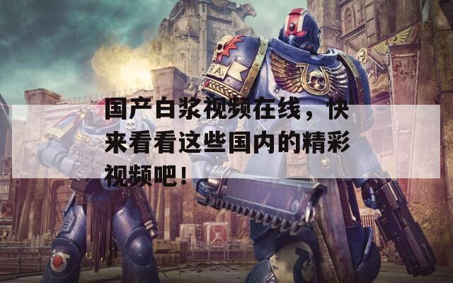 國產(chǎn)白漿視頻在線，快來看看這些國內(nèi)的精彩視頻吧！