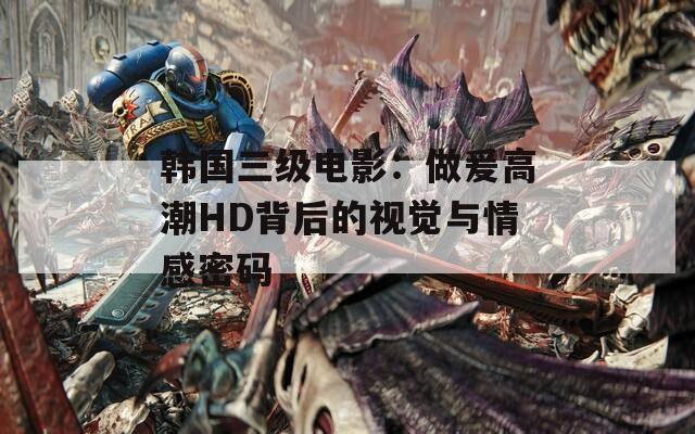 韓國三級電影：做爰高潮HD背后的視覺與情感密碼