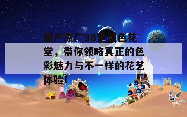國產(chǎn)原廠98堂原色花堂，帶你領(lǐng)略真正的色彩魅力與不一樣的花藝體驗(yàn)！