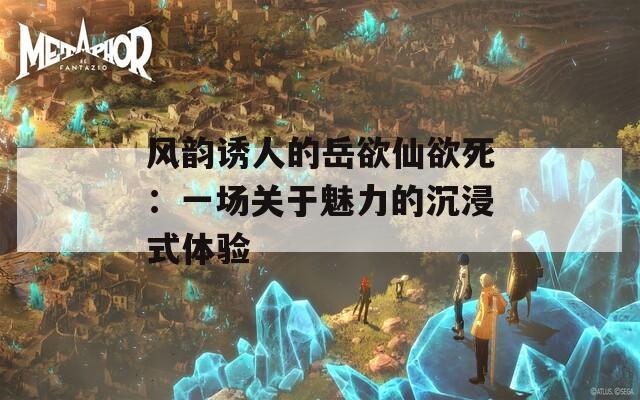 風(fēng)韻誘人的岳欲仙欲死：一場關(guān)于魅力的沉浸式體驗