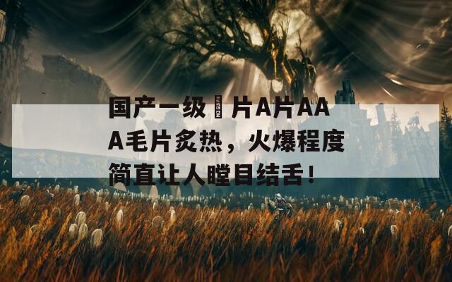 國(guó)產(chǎn)一級(jí)婬片A片AAA毛片炙熱，火爆程度簡(jiǎn)直讓人瞠目結(jié)舌！