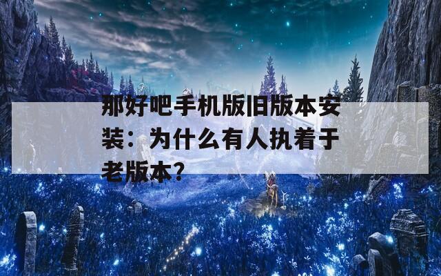 那好吧手機(jī)版舊版本安裝：為什么有人執(zhí)著于老版本？