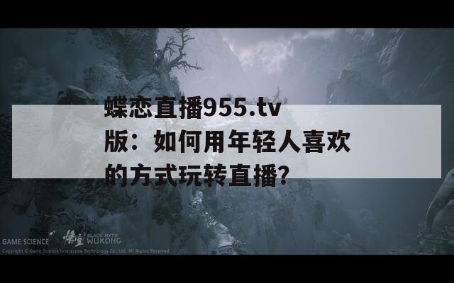 蝶戀直播955.tv版：如何用年輕人喜歡的方式玩轉(zhuǎn)直播？