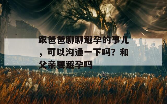 跟爸爸聊聊避孕的事兒，可以溝通一下嗎？和父親要避孕嗎