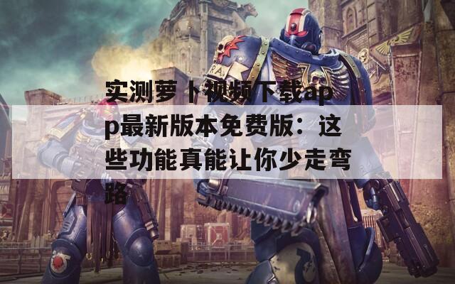 實測蘿卜視頻下載app最新版本免費(fèi)版：這些功能真能讓你少走彎路