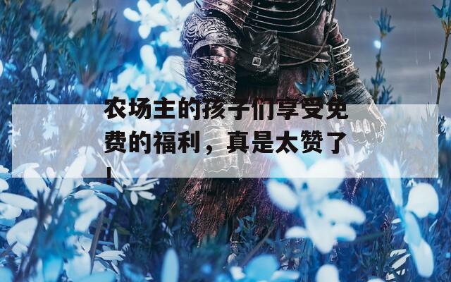 農(nóng)場主的孩子們享受免費(fèi)的福利，真是太贊了！