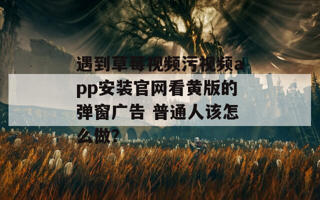遇到草莓視頻污視頻app安裝官網(wǎng)看黃版的彈窗廣告 普通人該怎么做？