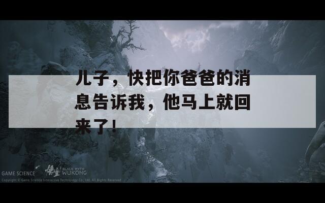 兒子，快把你爸爸的消息告訴我，他馬上就回來(lái)了！