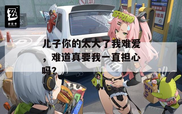 兒子你的太大了我難愛，難道真要我一直擔(dān)心嗎？