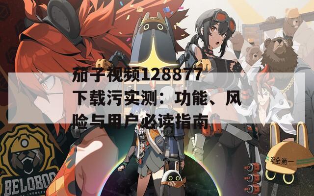 茄子視頻128877下載污實(shí)測(cè)：功能、風(fēng)險(xiǎn)與用戶必讀指南