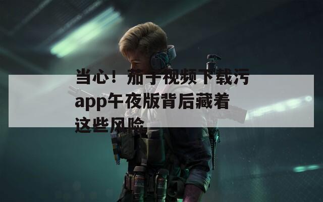 當(dāng)心！茄子視頻下載污app午夜版背后藏著這些風(fēng)險(xiǎn)