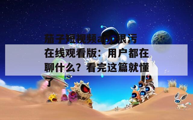 茄子短視頻app很污在線觀看版：用戶都在聊什么？看完這篇就懂了