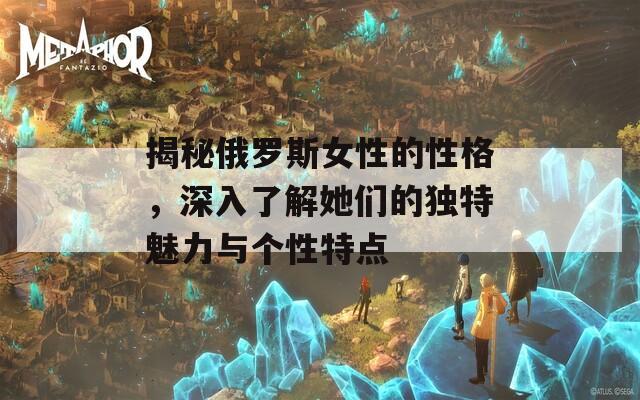 揭秘俄羅斯女性的性格，深入了解她們的獨(dú)特魅力與個(gè)性特點(diǎn)