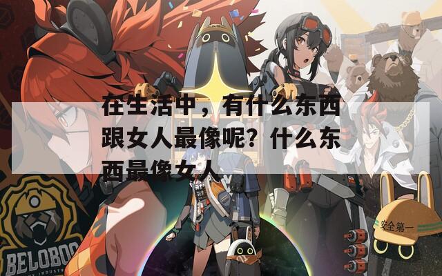 在生活中，有什么東西跟女人最像呢？什么東西最像女人