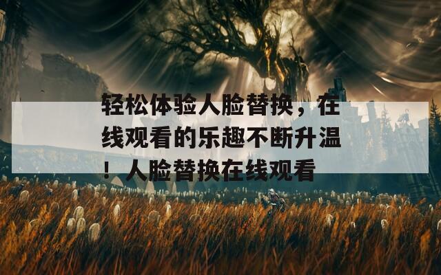 輕松體驗(yàn)人臉替換，在線觀看的樂(lè)趣不斷升溫！人臉替換在線觀看