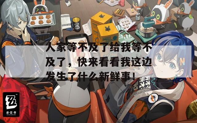 人家等不及了給我等不及了，快來看看我這邊發(fā)生了什么新鮮事！