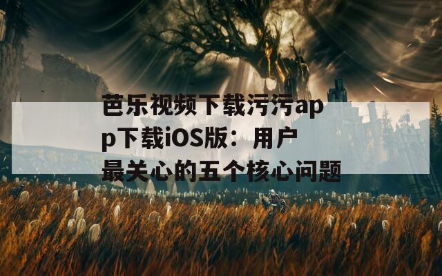 芭樂視頻下載污污app下載iOS版：用戶最關(guān)心的五個(gè)核心問題