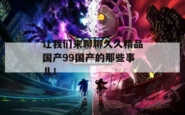 讓我們來聊聊久久精品國產(chǎn)99國產(chǎn)的那些事兒！