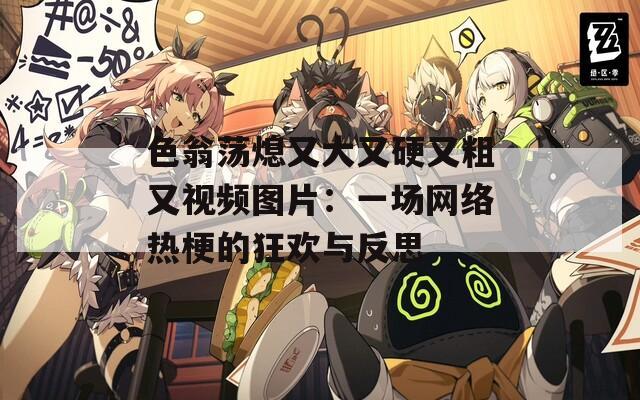 色翁蕩熄又大又硬又粗又視頻圖片：一場網(wǎng)絡(luò)熱梗的狂歡與反思