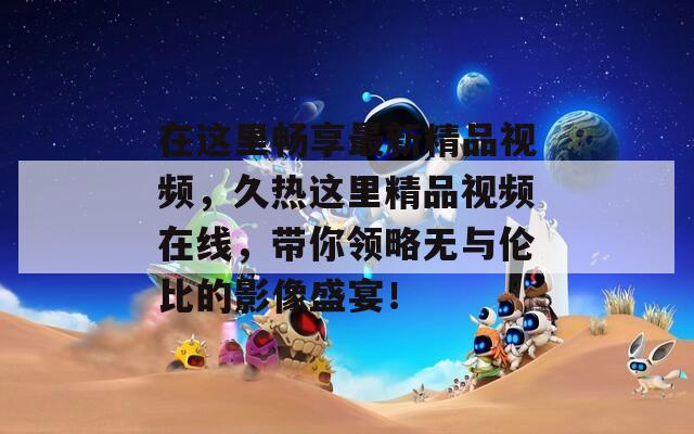 在這里暢享最新精品視頻，久熱這里精品視頻在線，帶你領(lǐng)略無與倫比的影像盛宴！