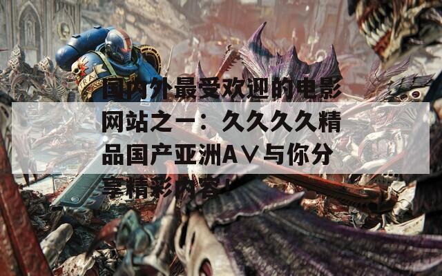 國內(nèi)外最受歡迎的電影網(wǎng)站之一：久久久久精品國產(chǎn)亞洲A∨與你分享精彩內(nèi)容！