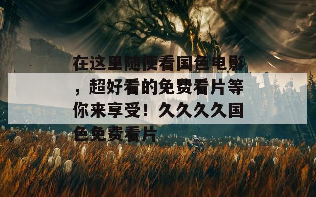 在這里隨便看國(guó)色電影，超好看的免費(fèi)看片等你來(lái)享受！久久久久國(guó)色免費(fèi)看片