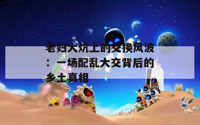老婦大炕上的交換風(fēng)波：一場配亂大交背后的鄉(xiāng)土真相