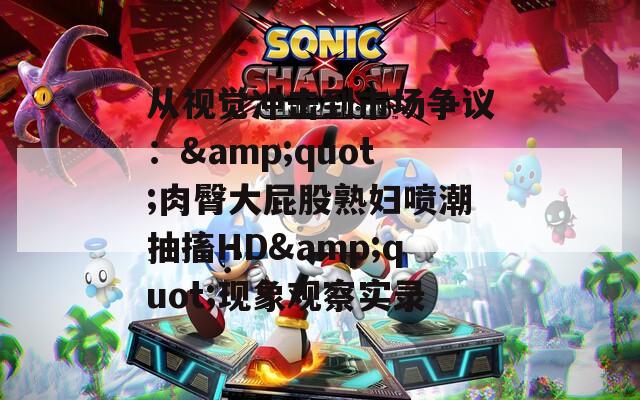 從視覺沖擊到市場(chǎng)爭(zhēng)議：&quot;肉臀大屁股熟婦噴潮抽搐HD&quot;現(xiàn)象觀察實(shí)錄