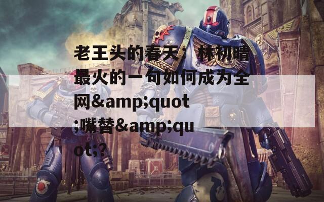 老王頭的春天：林初晴最火的一句如何成為全網(wǎng)&quot;嘴替&quot;？