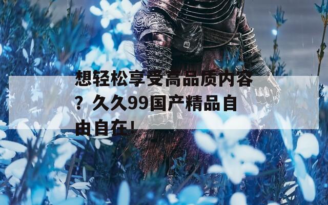 想輕松享受高品質(zhì)內(nèi)容？久久99國產(chǎn)精品自由自在！