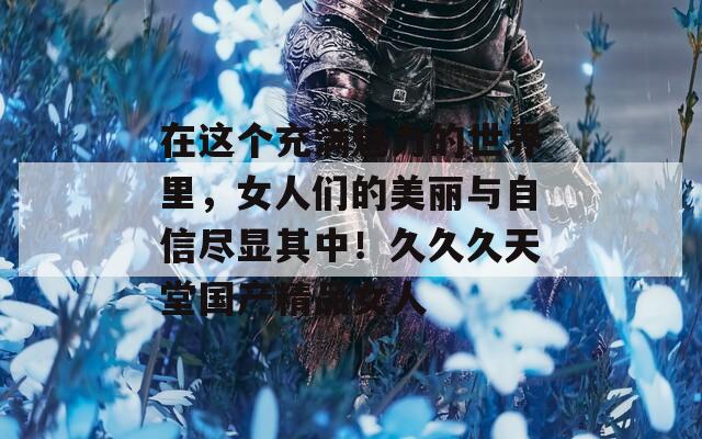 在這個充滿魅力的世界里，女人們的美麗與自信盡顯其中！久久久天堂國產(chǎn)精品女人