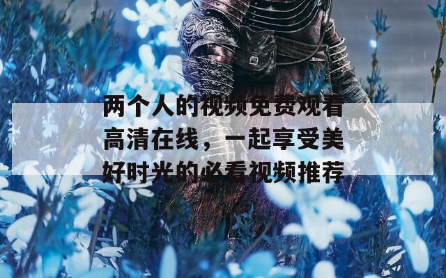 兩個人的視頻免費(fèi)觀看高清在線，一起享受美好時光的必看視頻推薦