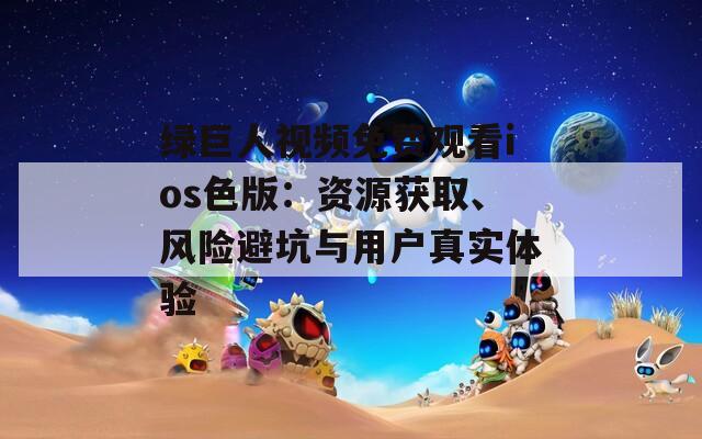 綠巨人視頻免費(fèi)觀看ios色版：資源獲取、風(fēng)險(xiǎn)避坑與用戶真實(shí)體驗(yàn)