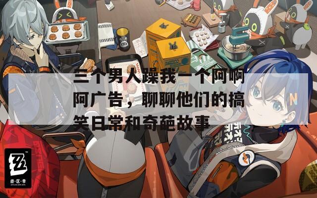 三個(gè)男人躁我一個(gè)阿啊阿廣告，聊聊他們的搞笑日常和奇葩故事