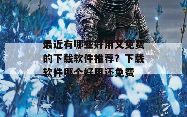 最近有哪些好用又免費(fèi)的下載軟件推薦？下載軟件哪個(gè)好用還免費(fèi)