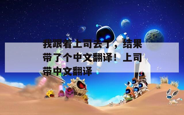 我跟著上司去了，結(jié)果帶了個(gè)中文翻譯！上司帶中文翻譯