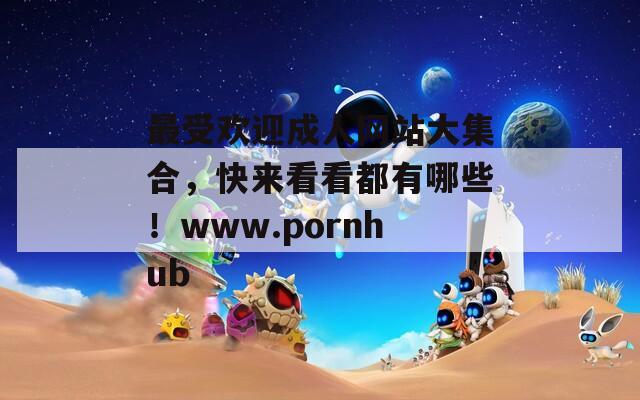 最受歡迎成人網(wǎng)站大集合，快來看看都有哪些！www.pornhub