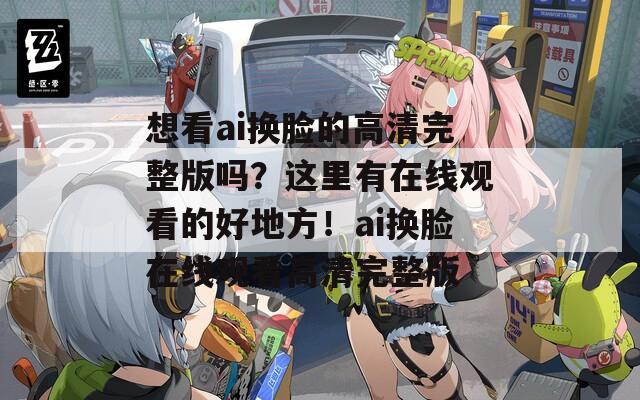想看ai換臉的高清完整版嗎？這里有在線觀看的好地方！ai換臉在線觀看高清完整版