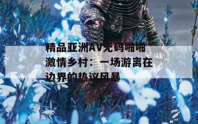 精品亞洲AV無(wú)碼啪啪激情鄉(xiāng)村：一場(chǎng)游離在邊界的熱議風(fēng)暴