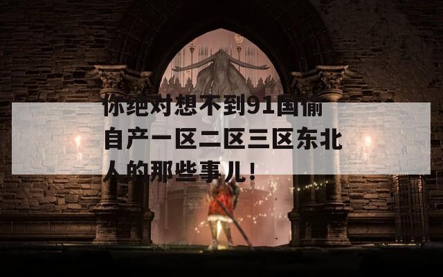 你絕對(duì)想不到91國(guó)偷自產(chǎn)一區(qū)二區(qū)三區(qū)東北人的那些事兒！