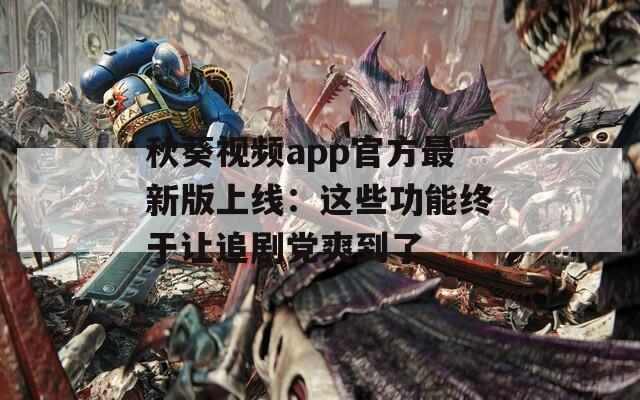 秋葵視頻app官方最新版上線：這些功能終于讓追劇黨爽到了